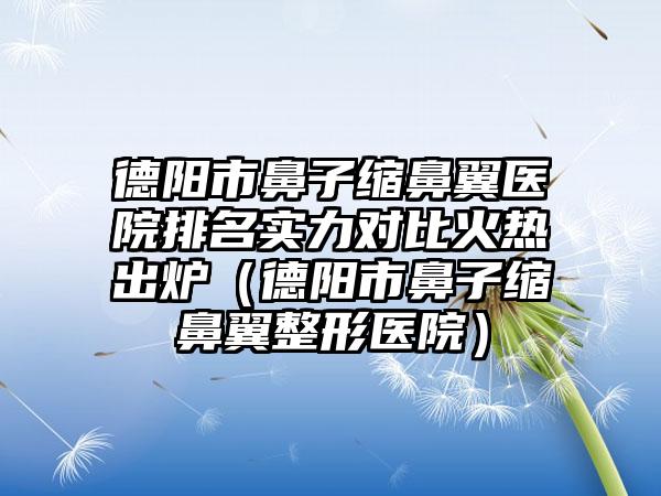 德阳市鼻子缩鼻翼医院排名实力对比火热出炉（德阳市鼻子缩鼻翼整形医院）