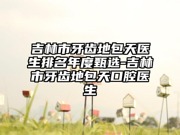 吉林市牙齿地包天医生排名年度甄选-吉林市牙齿地包天口腔医生