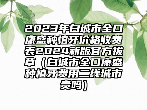 2023年白城市全口康盛种植牙价格收费表2024新版官方拔草（白城市全口康盛种植牙费用二线城市贵吗）