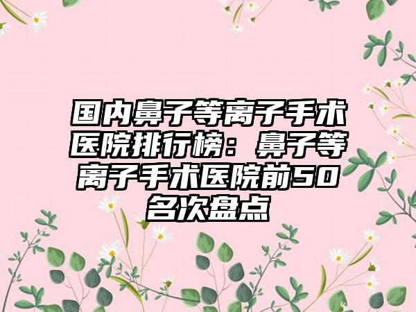 国内鼻子等离子手术医院排行榜：鼻子等离子手术医院前50名次盘点