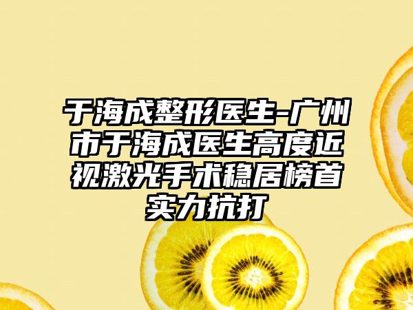 于海成整形医生-广州市于海成医生高度近视激光手术稳居榜首实力抗打