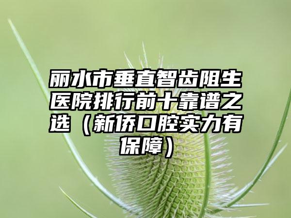 丽水市垂直智齿阻生医院排行前十靠谱之选（新侨口腔实力有保障）