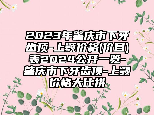 2023年肇庆市下牙齿顶-上颚价格(价目)表2024公开一览-肇庆市下牙齿顶-上颚价格大比拼