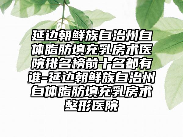 延边朝鲜族自治州自体脂肪填充乳房术医院排名榜前十名都有谁-延边朝鲜族自治州自体脂肪填充乳房术整形医院