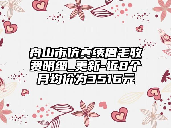 舟山市仿真绣眉毛收费明细_更新-近8个月均价为3516元