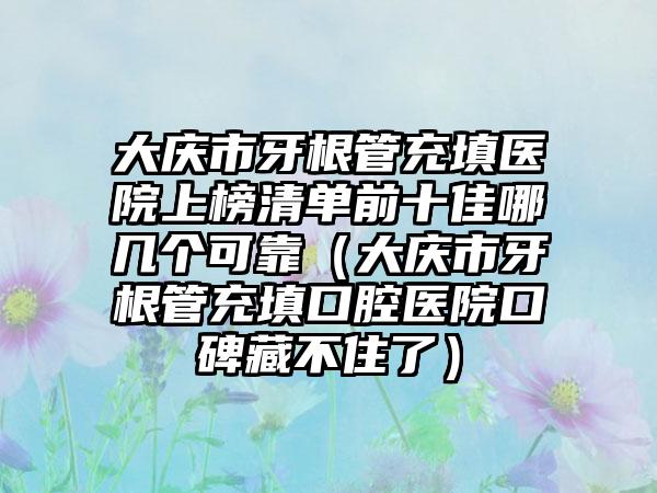 大庆市牙根管充填医院上榜清单前十佳哪几个可靠（大庆市牙根管充填口腔医院口碑藏不住了）