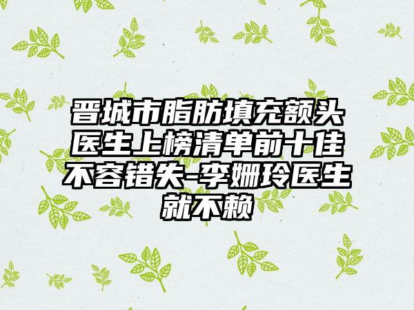 晋城市脂肪填充额头医生上榜清单前十佳不容错失-李姗玲医生就不赖