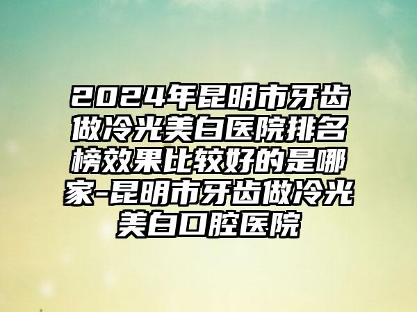 2024年昆明市牙齿做冷光美白医院排名榜效果比较好的是哪家-昆明市牙齿做冷光美白口腔医院