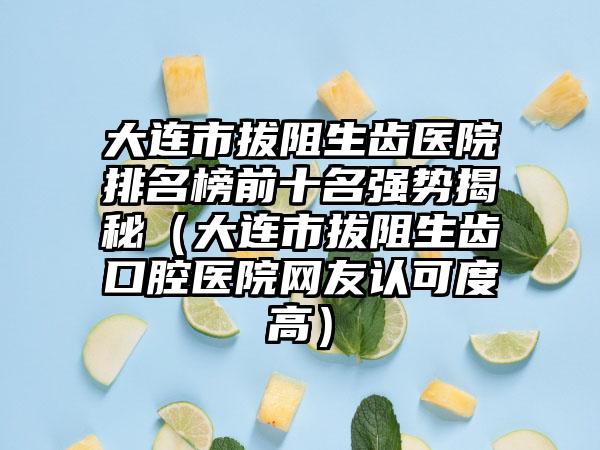 大连市拔阻生齿医院排名榜前十名强势揭秘（大连市拔阻生齿口腔医院网友认可度高）