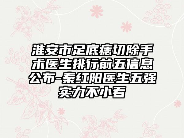 淮安市足底痣切除手术医生排行前五信息公布-秦红阳医生五强实力不小看