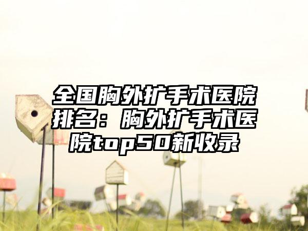 全国胸外扩手术医院排名：胸外扩手术医院top50新收录