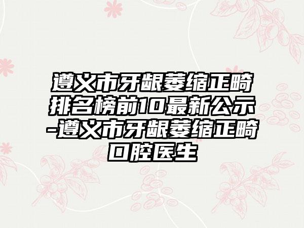 遵义市牙龈萎缩正畸排名榜前10最新公示-遵义市牙龈萎缩正畸口腔医生