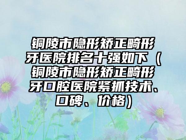 铜陵市隐形矫正畸形牙医院排名十强如下（铜陵市隐形矫正畸形牙口腔医院紧抓技术、口碑、价格）