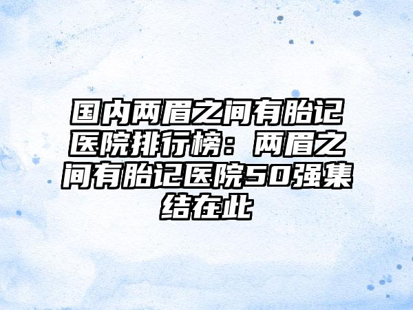 国内两眉之间有胎记医院排行榜：两眉之间有胎记医院50强集结在此