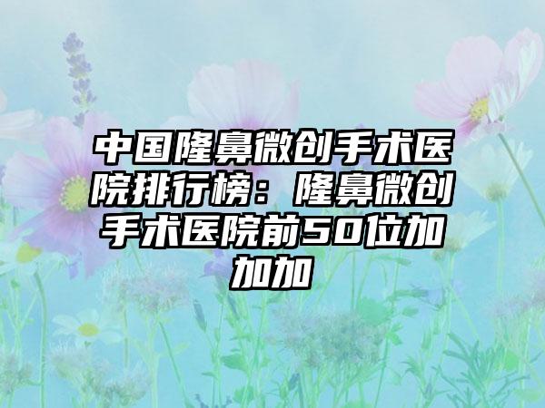 中国隆鼻微创手术医院排行榜：隆鼻微创手术医院前50位加加加