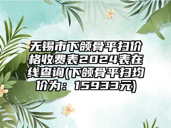 无锡市下颌骨平扫价格收费表2024表在线查询(下颌骨平扫均价为：15933元)