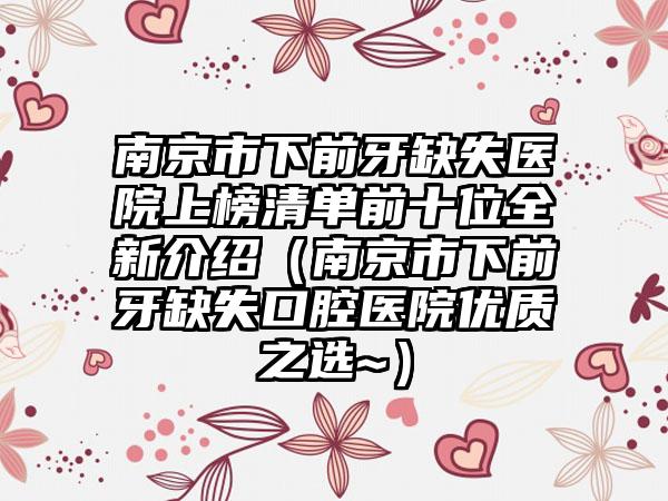 南京市下前牙缺失医院上榜清单前十位全新介绍（南京市下前牙缺失口腔医院优质之选~）