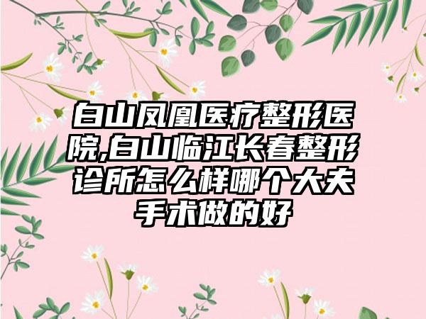 白山凤凰医疗整形医院,白山临江长春整形诊所怎么样哪个大夫手术做的好