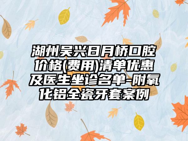 湖州吴兴日月桥口腔价格(费用)清单优惠及医生坐诊名单-附氧化铝全瓷牙套案例