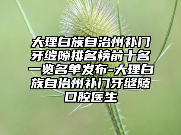 大理白族自治州补门牙缝隙排名榜前十名一览名单发布-大理白族自治州补门牙缝隙口腔医生