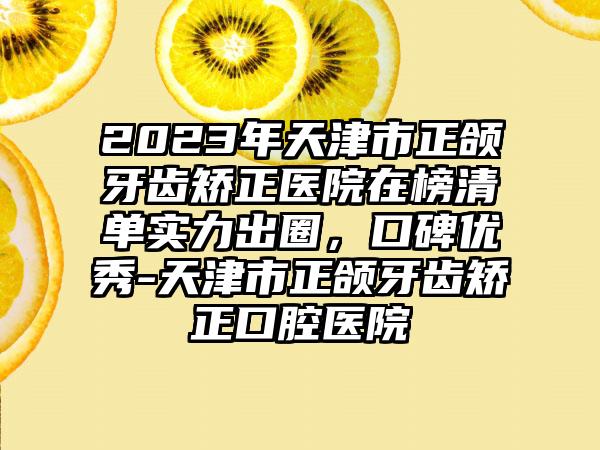 2023年天津市正颌牙齿矫正医院在榜清单实力出圈，口碑优秀-天津市正颌牙齿矫正口腔医院