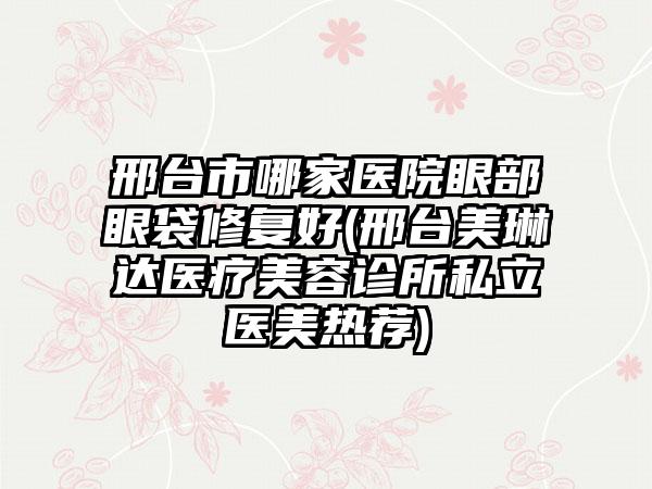 邢台市哪家医院眼部眼袋修复好(邢台美琳达医疗美容诊所私立医美热荐)