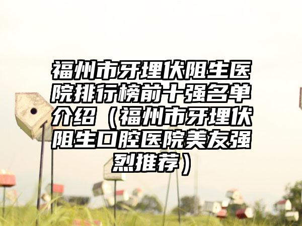 福州市牙埋伏阻生医院排行榜前十强名单介绍（福州市牙埋伏阻生口腔医院美友强烈推荐）