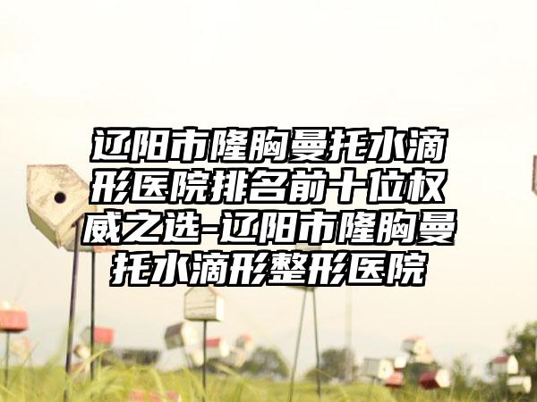 辽阳市隆胸曼托水滴形医院排名前十位权威之选-辽阳市隆胸曼托水滴形整形医院