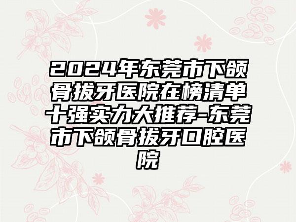 2024年东莞市下颌骨拔牙医院在榜清单十强实力大推荐-东莞市下颌骨拔牙口腔医院