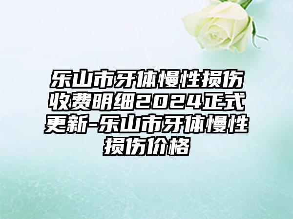 乐山市牙体慢性损伤收费明细2024正式更新-乐山市牙体慢性损伤价格