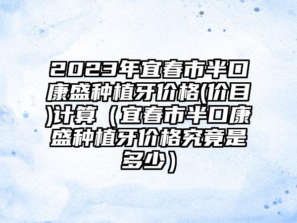 2023年宜春市半口康盛种植牙价格(价目)计算（宜春市半口康盛种植牙价格究竟是多少）