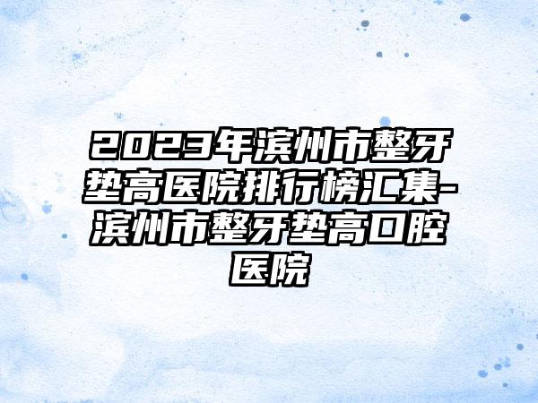 2023年滨州市整牙垫高医院排行榜汇集-滨州市整牙垫高口腔医院