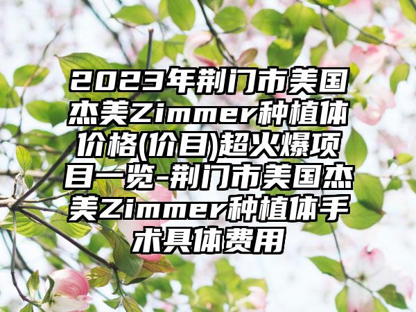 2023年荆门市美国杰美Zimmer种植体价格(价目)超火爆项目一览-荆门市美国杰美Zimmer种植体手术具体费用