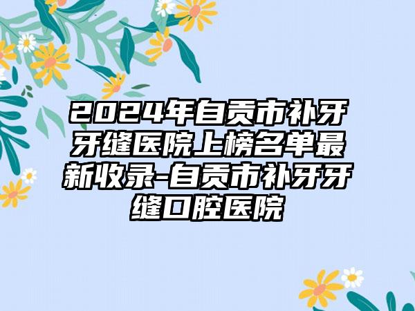 2024年自贡市补牙牙缝医院上榜名单最新收录-自贡市补牙牙缝口腔医院