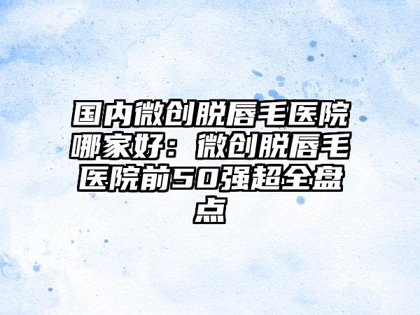 国内微创脱唇毛医院哪家好：微创脱唇毛医院前50强超全盘点