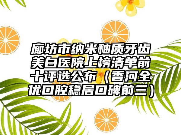 廊坊市纳米釉质牙齿美白医院上榜清单前十评选公布（香河全优口腔稳居口碑前三）