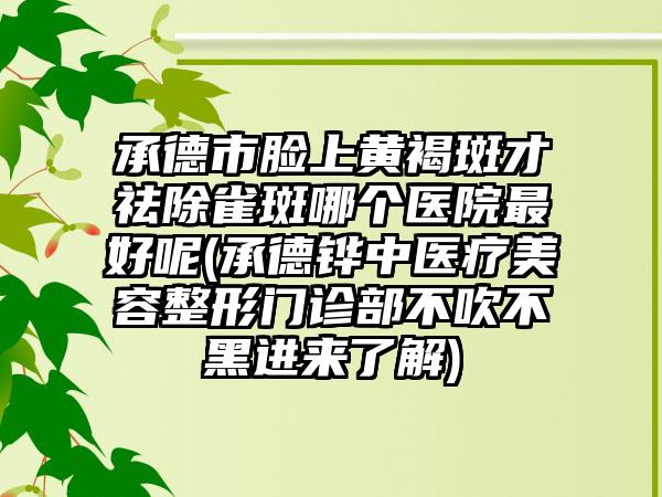 承德市脸上黄褐斑才祛除雀斑哪个医院最好呢(承德铧中医疗美容整形门诊部不吹不黑进来了解)