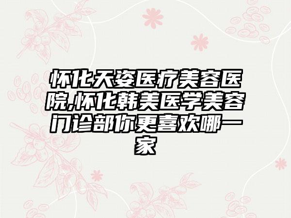 怀化天姿医疗美容医院,怀化韩美医学美容门诊部你更喜欢哪一家