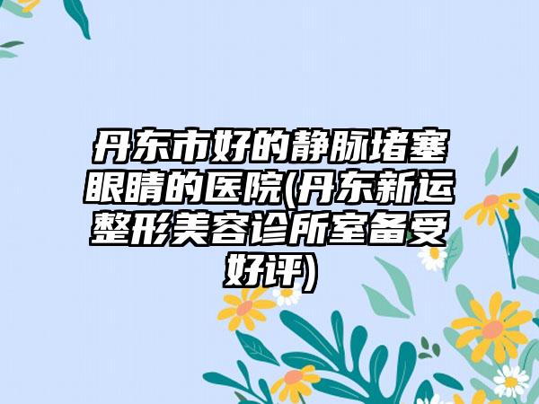 丹东市好的静脉堵塞眼睛的医院(丹东新运整形美容诊所室备受好评)