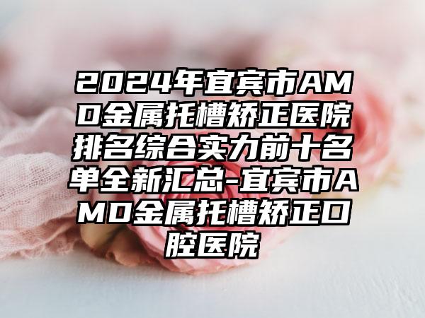 2024年宜宾市AMD金属托槽矫正医院排名综合实力前十名单全新汇总-宜宾市AMD金属托槽矫正口腔医院