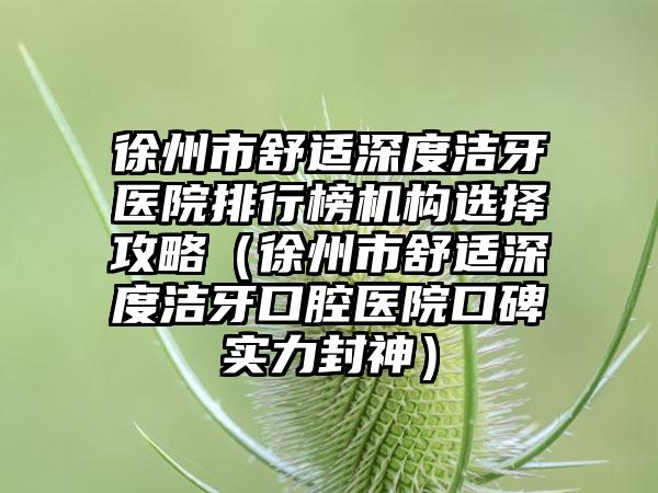 徐州市舒适深度洁牙医院排行榜机构选择攻略（徐州市舒适深度洁牙口腔医院口碑实力封神）