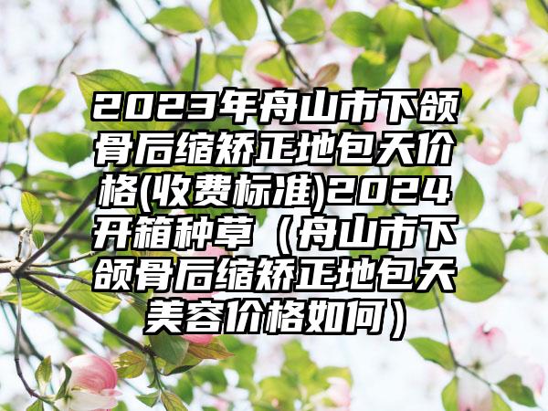 2023年舟山市下颌骨后缩矫正地包天价格(收费标准)2024开箱种草（舟山市下颌骨后缩矫正地包天美容价格如何）