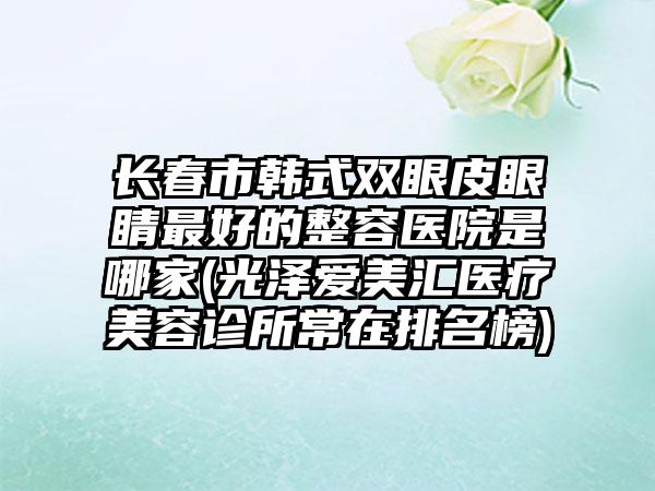 长春市韩式双眼皮眼睛最好的整容医院是哪家(光泽爱美汇医疗美容诊所常在排名榜)