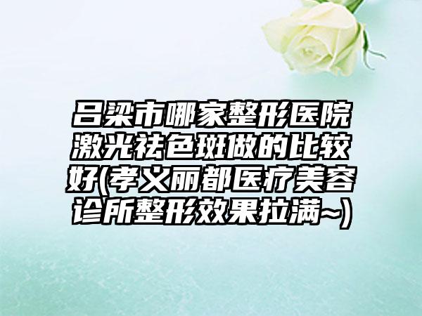 吕梁市哪家整形医院激光祛色斑做的比较好(孝义丽都医疗美容诊所整形效果拉满~)