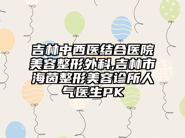 吉林中西医结合医院美容整形外科,吉林市海茵整形美容诊所人气医生PK