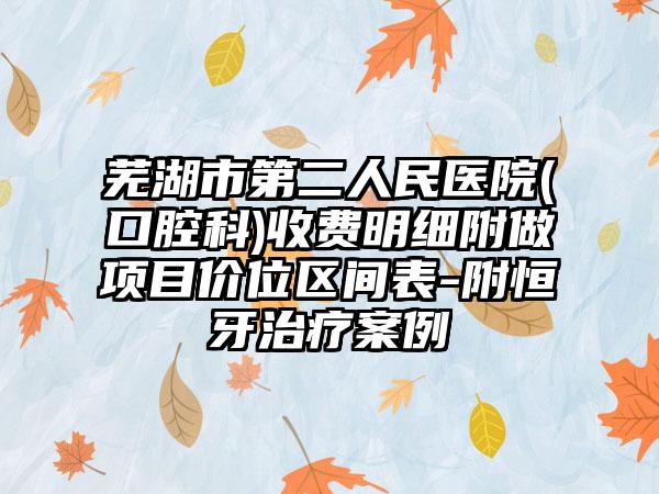 芜湖市第二人民医院(口腔科)收费明细附做项目价位区间表-附恒牙治疗案例