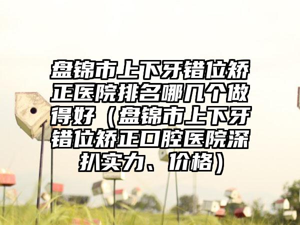 盘锦市上下牙错位矫正医院排名哪几个做得好（盘锦市上下牙错位矫正口腔医院深扒实力、价格）