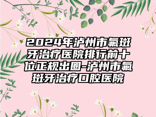 2024年泸州市氟斑牙治疗医院排行前十位正规出圈-泸州市氟斑牙治疗口腔医院