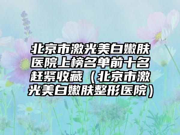 北京市激光美白嫩肤医院上榜名单前十名赶紧收藏（北京市激光美白嫩肤整形医院）