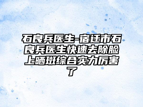 石良兵医生-宿迁市石良兵医生快速去除脸上晒斑综合实力厉害了